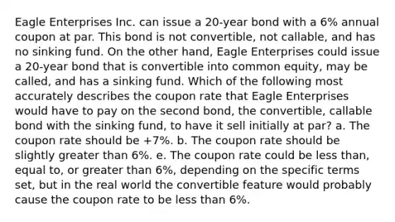 Eagle Enterprises Inc. can issue a 20-year bond with a 6% annual coupon at par. This bond is not convertible, not callable, and has no sinking fund. On the other hand, Eagle Enterprises could issue a 20-year bond that is convertible into common equity, may be called, and has a sinking fund. Which of the following most accurately describes the coupon rate that Eagle Enterprises would have to pay on the second bond, the convertible, callable bond with the sinking fund, to have it sell initially at par? a. The coupon rate should be +7%. b. The coupon rate should be slightly greater than 6%. e. The coupon rate could be less than, equal to, or greater than 6%, depending on the specific terms set, but in the real world the convertible feature would probably cause the coupon rate to be less than 6%.