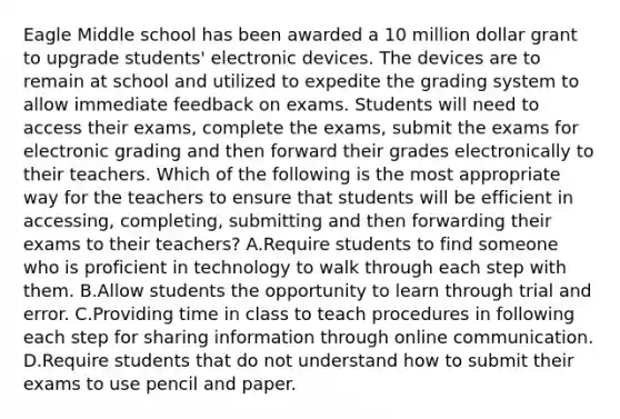Eagle Middle school has been awarded a 10 million dollar grant to upgrade students' electronic devices. The devices are to remain at school and utilized to expedite the grading system to allow immediate feedback on exams. Students will need to access their exams, complete the exams, submit the exams for electronic grading and then forward their grades electronically to their teachers. Which of the following is the most appropriate way for the teachers to ensure that students will be efficient in accessing, completing, submitting and then forwarding their exams to their teachers? A.Require students to find someone who is proficient in technology to walk through each step with them. B.Allow students the opportunity to learn through trial and error. C.Providing time in class to teach procedures in following each step for sharing information through online communication. D.Require students that do not understand how to submit their exams to use pencil and paper.