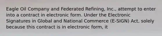 Eagle Oil Company and Federated Refining, Inc., attempt to enter into a contract in electronic form. Under the Electronic Signatures in Global and National Commerce (E-SIGN) Act, solely because this contract is in electronic form, it