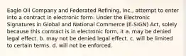 Eagle Oil Company and Federated Refining, Inc., attempt to enter into a contract in electronic form. Under the Electronic Signatures in Global and National Commerce (E-SIGN) Act, solely because this contract is in electronic form, it a. may be denied legal effect. b. may not be denied legal effect. c. will be limited to certain terms. d. will not be enforced.