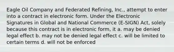 Eagle Oil Company and Federated Refining, Inc., attempt to enter into a contract in electronic form. Under the Electronic Signatures in Global and National Commerce (E-SIGN) Act, solely because this contract is in electronic form, it a. may be denied legal effect b. may not be denied legal effect c. will be limited to certain terms d. will not be enforced