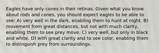 Eagles have only cones in their retinas. Given what you know about rods and cones, you should expect eagles to be able to see: A) very well in the dark, enabling them to hunt at night. B) movement from great distances, but not with much clarity, enabling them to see prey move. C) very well, but only in black and white. D) with great clarity and to see color, enabling them to distinguish prey from surroundings.