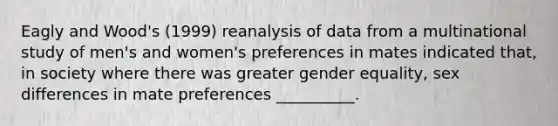 Eagly and Wood's (1999) reanalysis of data from a multinational study of men's and women's preferences in mates indicated that, in society where there was greater gender equality, sex differences in mate preferences __________.