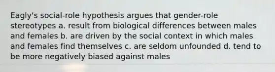 Eagly's social-role hypothesis argues that gender-role stereotypes a. result from biological differences between males and females b. are driven by the social context in which males and females find themselves c. are seldom unfounded d. tend to be more negatively biased against males