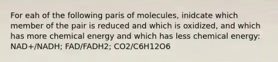 For eah of the following paris of molecules, inidcate which member of the pair is reduced and which is oxidized, and which has more chemical energy and which has less chemical energy: NAD+/NADH; FAD/FADH2; CO2/C6H12O6