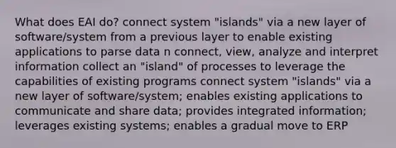 What does EAI do? connect system "islands" via a new layer of software/system from a previous layer to enable existing applications to parse data n connect, view, analyze and interpret information collect an "island" of processes to leverage the capabilities of existing programs connect system "islands" via a new layer of software/system; enables existing applications to communicate and share data; provides integrated information; leverages existing systems; enables a gradual move to ERP