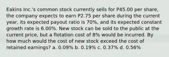 Eakins Inc.'s common stock currently sells for P45.00 per share, the company expects to earn P2.75 per share during the current year, its expected payout ratio is 70%, and its expected constant growth rate is 6.00%. New stock can be sold to the public at the current price, but a flotation cost of 8% would be incurred. By how much would the cost of new stock exceed the cost of retained earnings? a. 0.09% b. 0.19% c. 0.37% d. 0.56%