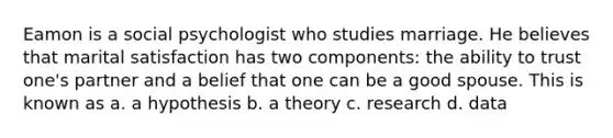 Eamon is a social psychologist who studies marriage. He believes that marital satisfaction has two components: the ability to trust one's partner and a belief that one can be a good spouse. This is known as a. a hypothesis b. a theory c. research d. data