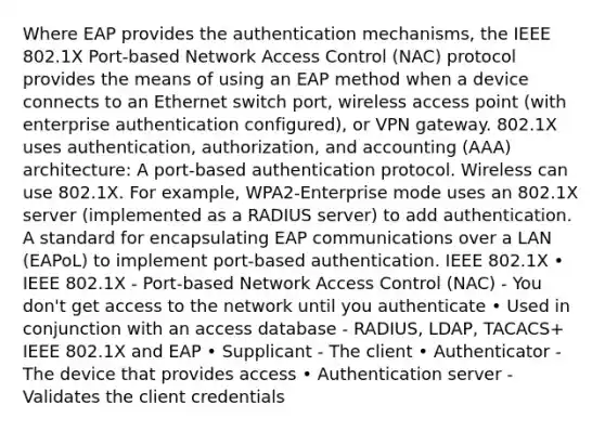 Where EAP provides the authentication mechanisms, the IEEE 802.1X Port-based Network Access Control (NAC) protocol provides the means of using an EAP method when a device connects to an Ethernet switch port, wireless access point (with enterprise authentication configured), or VPN gateway. 802.1X uses authentication, authorization, and accounting (AAA) architecture: A port-based authentication protocol. Wireless can use 802.1X. For example, WPA2-Enterprise mode uses an 802.1X server (implemented as a RADIUS server) to add authentication. A standard for encapsulating EAP communications over a LAN (EAPoL) to implement port-based authentication. IEEE 802.1X • IEEE 802.1X - Port-based Network Access Control (NAC) - You don't get access to the network until you authenticate • Used in conjunction with an access database - RADIUS, LDAP, TACACS+ IEEE 802.1X and EAP • Supplicant - The client • Authenticator - The device that provides access • Authentication server - Validates the client credentials