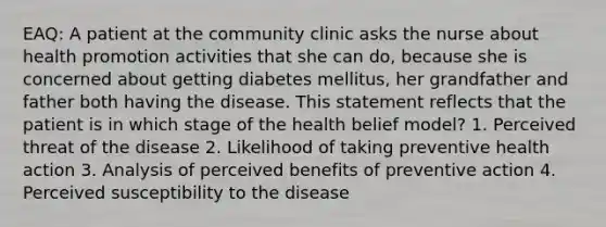 EAQ: A patient at the community clinic asks the nurse about health promotion activities that she can do, because she is concerned about getting diabetes mellitus, her grandfather and father both having the disease. This statement reflects that the patient is in which stage of the health belief model? 1. Perceived threat of the disease 2. Likelihood of taking preventive health action 3. Analysis of perceived benefits of preventive action 4. Perceived susceptibility to the disease