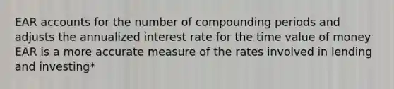 EAR accounts for the number of compounding periods and adjusts the annualized interest rate for the time value of money EAR is a more accurate measure of the rates involved in lending and investing*