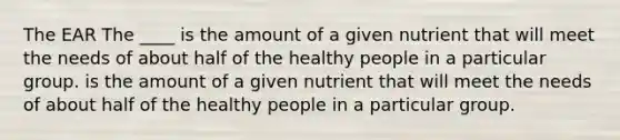 The EAR The ____ is the amount of a given nutrient that will meet the needs of about half of the healthy people in a particular group. is the amount of a given nutrient that will meet the needs of about half of the healthy people in a particular group.