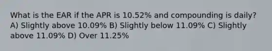 What is the EAR if the APR is 10.52% and compounding is daily? A) Slightly above 10.09% B) Slightly below 11.09% C) Slightly above 11.09% D) Over 11.25%