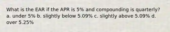 What is the EAR if the APR is 5% and compounding is quarterly? a. under 5% b. slightly below 5.09% c. slightly above 5.09% d. over 5.25%