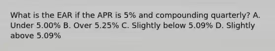 What is the EAR if the APR is 5% and compounding quarterly? A. Under 5.00% B. Over 5.25% C. Slightly below 5.09% D. Slightly above 5.09%