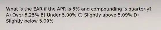 What is the EAR if the APR is 5% and compounding is quarterly? A) Over 5.25% B) Under 5.00% C) Slightly above 5.09% D) Slightly below 5.09%