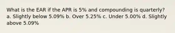 What is the EAR if the APR is 5% and compounding is quarterly? a. Slightly below 5.09% b. Over 5.25% c. Under 5.00% d. Slightly above 5.09%