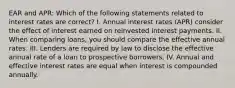 EAR and APR: Which of the following statements related to interest rates are correct? I. Annual interest rates (APR) consider the effect of interest earned on reinvested interest payments. II. When comparing loans, you should compare the effective annual rates. III. Lenders are required by law to disclose the effective annual rate of a loan to prospective borrowers. IV. Annual and effective interest rates are equal when interest is compounded annually.