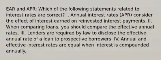 EAR and APR: Which of the following statements related to interest rates are correct? I. Annual interest rates (APR) consider the effect of interest earned on reinvested interest payments. II. When comparing loans, you should compare the effective annual rates. III. Lenders are required by law to disclose the effective annual rate of a loan to prospective borrowers. IV. Annual and effective interest rates are equal when interest is compounded annually.