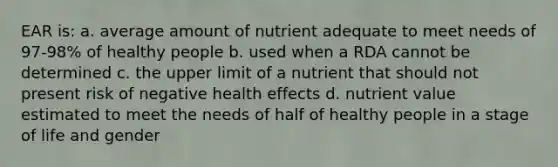 EAR is: a. average amount of nutrient adequate to meet needs of 97-98% of healthy people b. used when a RDA cannot be determined c. the upper limit of a nutrient that should not present risk of negative health effects d. nutrient value estimated to meet the needs of half of healthy people in a stage of life and gender