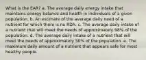 What is the EAR? a. The average daily energy intake that maintains energy balance and health in individuals of a given population. b. An estimate of the average daily need of a nutrient for which there is no RDA. c. The average daily intake of a nutrient that will meet the needs of approximately 98% of the population. d. The average daily intake of a nutrient that will meet the needs of approximately 50% of the population. e. The maximum daily amount of a nutrient that appears safe for most healthy people.