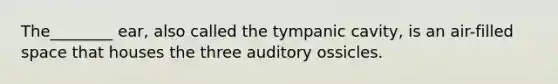 The________ ear, also called the tympanic cavity, is an air-filled space that houses the three auditory ossicles.