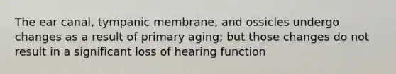 The ear canal, tympanic membrane, and ossicles undergo changes as a result of primary aging; but those changes do not result in a significant loss of hearing function