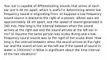 Your ear is capable of differentiating sounds that arrive at each ear just 0.34 ms apart, which is useful in determining where low frequency sound is originating from. a) Suppose a low frequency sound source is placed to the right of a person, whose ears are approximately 18 sm apart, and the speed of sound generated is 340 m/s. How long is the interval between when the sound arrives at the right ear and the sound arrives at the left ear in ms? b) Assume the same person was scuba diving and a low-frequency sound source was to the right of the scuba diver. How long is the interval between when the sound arrives at the right ear and the sound arrives at the left ear if the speed of sound in water is 1500m/s? c) What is significant about the time interval of the two situations?