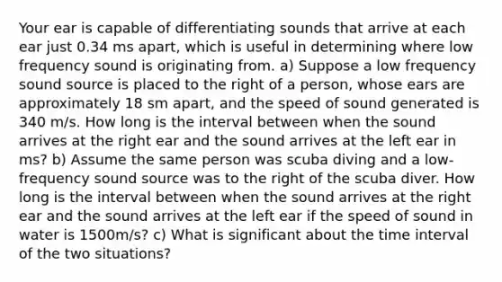 Your ear is capable of differentiating sounds that arrive at each ear just 0.34 ms apart, which is useful in determining where low frequency sound is originating from. a) Suppose a low frequency sound source is placed to the right of a person, whose ears are approximately 18 sm apart, and the speed of sound generated is 340 m/s. How long is the interval between when the sound arrives at the right ear and the sound arrives at the left ear in ms? b) Assume the same person was scuba diving and a low-frequency sound source was to the right of the scuba diver. How long is the interval between when the sound arrives at the right ear and the sound arrives at the left ear if the speed of sound in water is 1500m/s? c) What is significant about the time interval of the two situations?