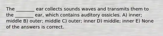 The ________ ear collects sounds waves and transmits them to the ________ ear, which contains auditory ossicles. A) inner; middle B) outer; middle C) outer; inner D) middle; inner E) None of the answers is correct.