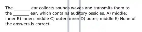 The ________ ear collects sounds waves and transmits them to the ________ ear, which contains auditory ossicles. A) middle; inner B) inner; middle C) outer; inner D) outer; middle E) None of the answers is correct.