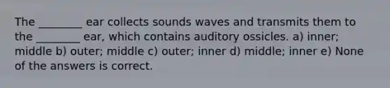 The ________ ear collects sounds waves and transmits them to the ________ ear, which contains auditory ossicles. a) inner; middle b) outer; middle c) outer; inner d) middle; inner e) None of the answers is correct.