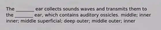 The ________ ear collects sounds waves and transmits them to the ________ ear, which contains auditory ossicles. middle; inner inner; middle superficial; deep outer; middle outer; inner