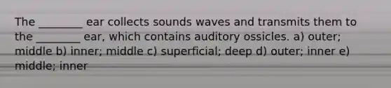 The ________ ear collects sounds waves and transmits them to the ________ ear, which contains auditory ossicles. a) outer; middle b) inner; middle c) superficial; deep d) outer; inner e) middle; inner