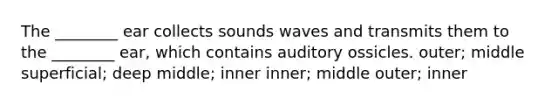 The ________ ear collects sounds waves and transmits them to the ________ ear, which contains auditory ossicles. outer; middle superficial; deep middle; inner inner; middle outer; inner