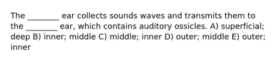 The ________ ear collects sounds waves and transmits them to the ________ ear, which contains auditory ossicles. A) superficial; deep B) inner; middle C) middle; inner D) outer; middle E) outer; inner