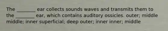 The ________ ear collects sounds waves and transmits them to the ________ ear, which contains auditory ossicles. outer; middle middle; inner superficial; deep outer; inner inner; middle