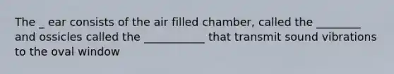 The _ ear consists of the air filled chamber, called the ________ and ossicles called the ___________ that transmit sound vibrations to the oval window