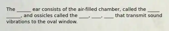 The ______ ear consists of the air-filled chamber, called the _____ ______, and ossicles called the ____, ____, ____ that transmit sound vibrations to the oval window.