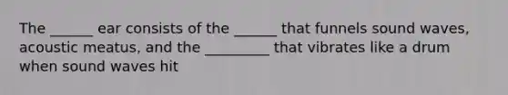 The ______ ear consists of the ______ that funnels sound waves, acoustic meatus, and the _________ that vibrates like a drum when sound waves hit