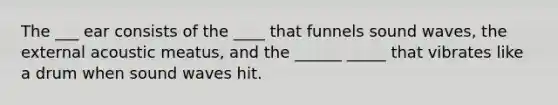 The ___ ear consists of the ____ that funnels sound waves, the external acoustic meatus, and the ______ _____ that vibrates like a drum when sound waves hit.