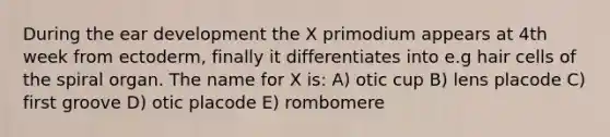 During the ear development the X primodium appears at 4th week from ectoderm, finally it differentiates into e.g hair cells of the spiral organ. The name for X is: A) otic cup B) lens placode C) first groove D) otic placode E) rombomere