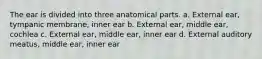 The ear is divided into three anatomical parts. a. External ear, tympanic membrane, inner ear b. External ear, middle ear, cochlea c. External ear, middle ear, inner ear d. External auditory meatus, middle ear, inner ear