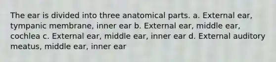 The ear is divided into three anatomical parts. a. External ear, tympanic membrane, inner ear b. External ear, middle ear, cochlea c. External ear, middle ear, inner ear d. External auditory meatus, middle ear, inner ear