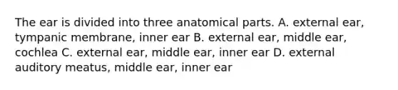 The ear is divided into three anatomical parts. A. external ear, tympanic membrane, inner ear B. external ear, middle ear, cochlea C. external ear, middle ear, inner ear D. external auditory meatus, middle ear, inner ear