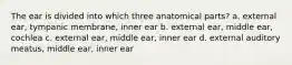 The ear is divided into which three anatomical parts? a. external ear, tympanic membrane, inner ear b. external ear, middle ear, cochlea c. external ear, middle ear, inner ear d. external auditory meatus, middle ear, inner ear