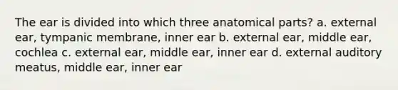 The ear is divided into which three anatomical parts? a. external ear, tympanic membrane, inner ear b. external ear, middle ear, cochlea c. external ear, middle ear, inner ear d. external auditory meatus, middle ear, inner ear