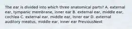 The ear is divided into which three anatomical parts? A. external ear, tympanic membrane, inner ear B. external ear, middle ear, cochlea C. external ear, middle ear, inner ear D. external auditory meatus, middle ear, inner ear PreviousNext