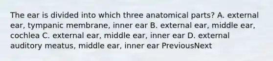 The ear is divided into which three anatomical parts? A. external ear, tympanic membrane, inner ear B. external ear, middle ear, cochlea C. external ear, middle ear, inner ear D. external auditory meatus, middle ear, inner ear PreviousNext