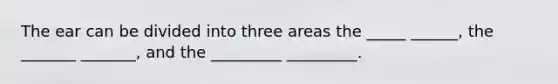 The ear can be divided into three areas the _____ ______, the _______ _______, and the _________ _________.